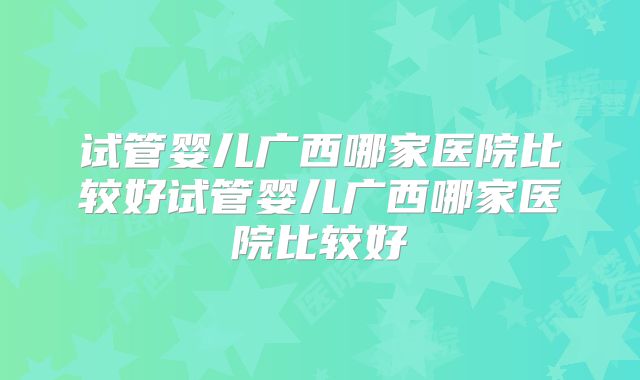 试管婴儿广西哪家医院比较好试管婴儿广西哪家医院比较好
