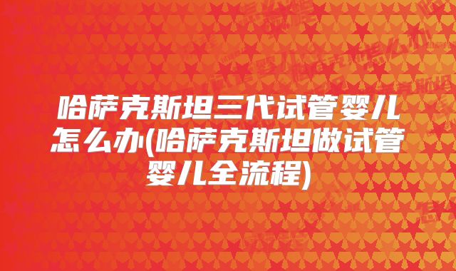 哈萨克斯坦三代试管婴儿怎么办(哈萨克斯坦做试管婴儿全流程)
