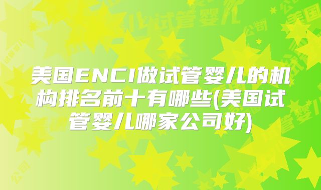 美国ENCI做试管婴儿的机构排名前十有哪些(美国试管婴儿哪家公司好)