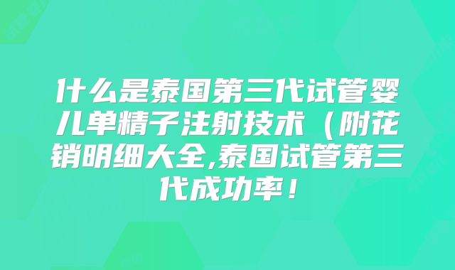 什么是泰国第三代试管婴儿单精子注射技术（附花销明细大全,泰国试管第三代成功率！