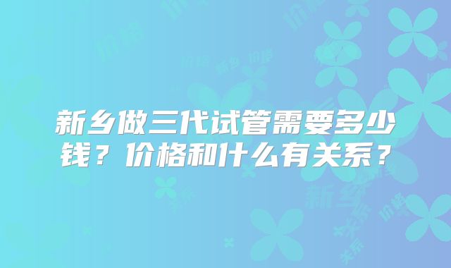 新乡做三代试管需要多少钱?价格和什么有关系?