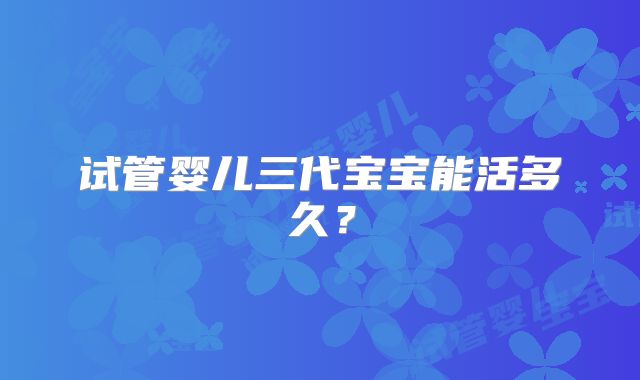 试管婴儿三代宝宝能活多久?
