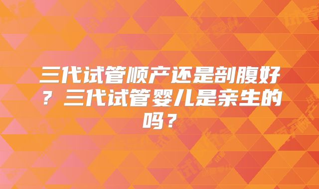 三代试管顺产还是剖腹好？三代试管婴儿是亲生的吗？