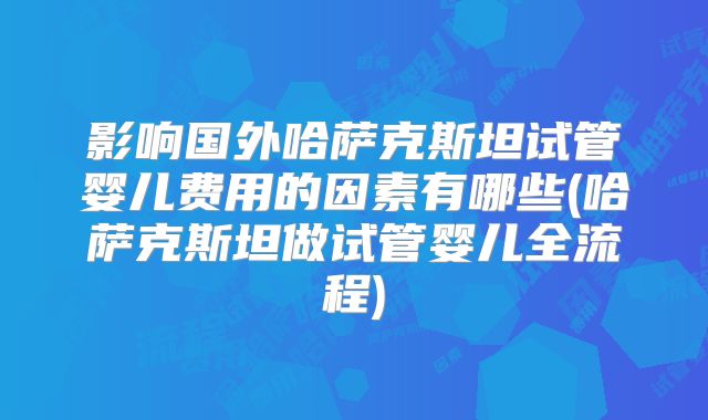 影响国外哈萨克斯坦试管婴儿费用的因素有哪些(哈萨克斯坦做试管婴儿全流程)