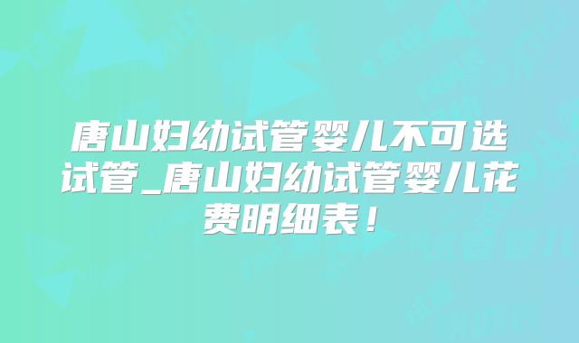 唐山妇幼试管婴儿不可选试管_唐山妇幼试管婴儿花费明细表！