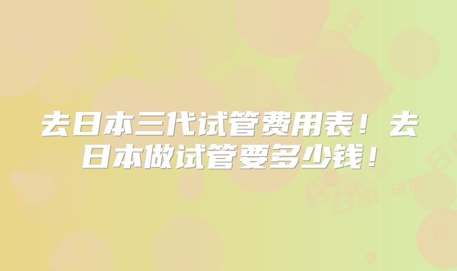 去日本三代试管费用表！去日本做试管要多少钱！