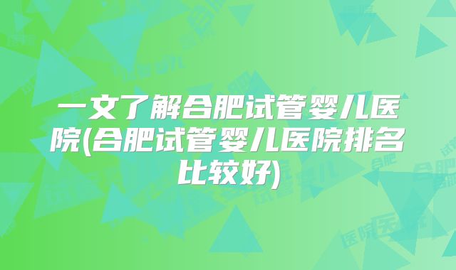 一文了解合肥试管婴儿医院(合肥试管婴儿医院排名比较好)