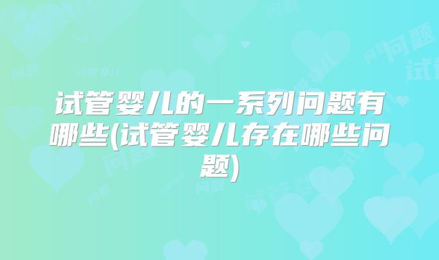试管婴儿的一系列问题有哪些(试管婴儿存在哪些问题)