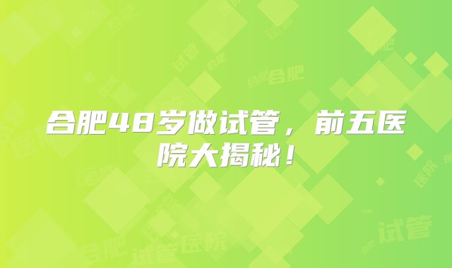合肥48岁做试管，前五医院大揭秘！
