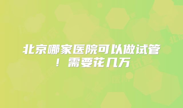 北京哪家医院可以做试管！需要花几万
