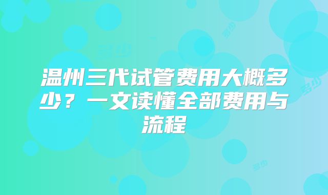 温州三代试管费用大概多少？一文读懂全部费用与流程