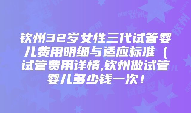 钦州32岁女性三代试管婴儿费用明细与适应标准（试管费用详情,钦州做试管婴儿多少钱一次！