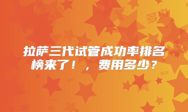 拉萨三代试管成功率排名榜来了！，费用多少？