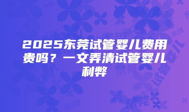 2025东莞试管婴儿费用贵吗？一文弄清试管婴儿利弊