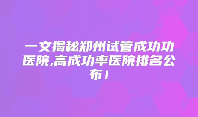 一文揭秘郑州试管成功功医院,高成功率医院排名公布!