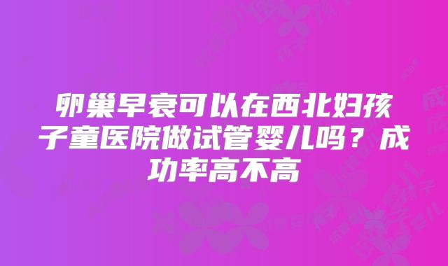 卵巢早衰可以在西北妇孩子童医院做试管婴儿吗？成功率高不高