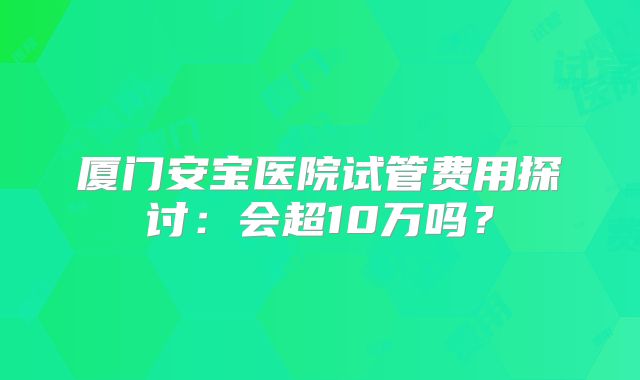厦门安宝医院试管费用探讨：会超10万吗？