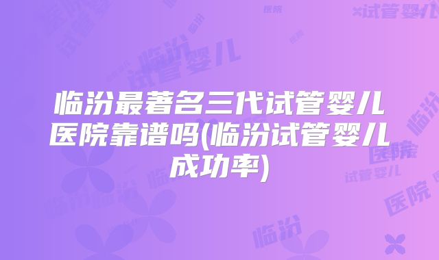 临汾最著名三代试管婴儿医院靠谱吗(临汾试管婴儿成功率)