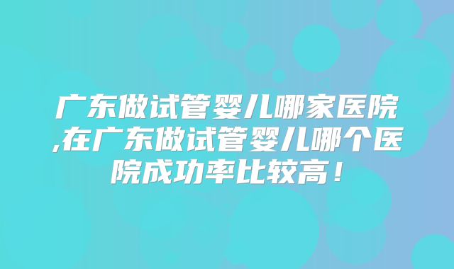 广东做试管婴儿哪家医院,在广东做试管婴儿哪个医院成功率比较高!