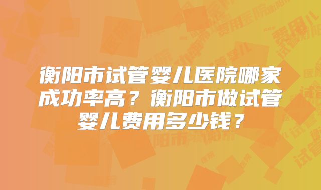 衡阳市试管婴儿医院哪家成功率高？衡阳市做试管婴儿费用多少钱？