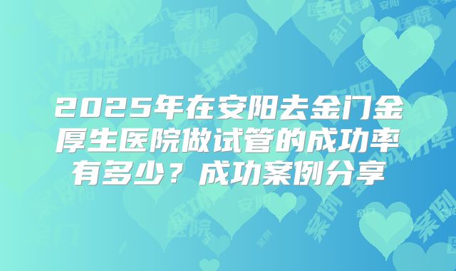 2025年在安阳去金门金厚生医院做试管的成功率有多少?成功案例分享