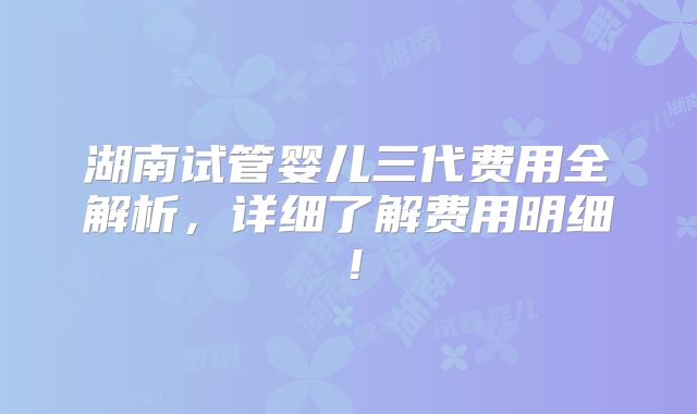 湖南试管婴儿三代费用全解析，详细了解费用明细！