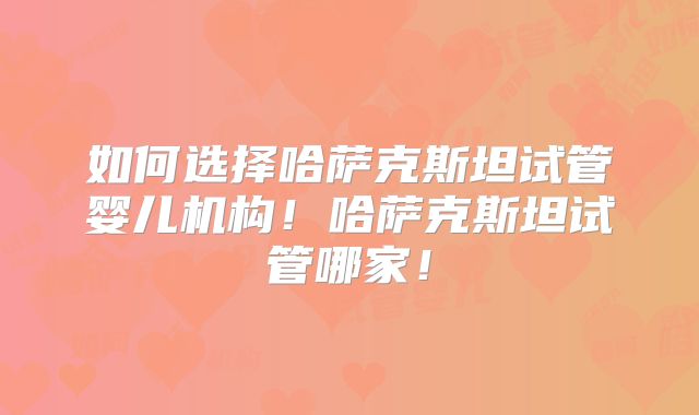 如何选择哈萨克斯坦试管婴儿机构！哈萨克斯坦试管哪家！
