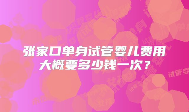 张家口单身试管婴儿费用大概要多少钱一次？