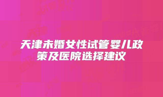 天津未婚女性试管婴儿政策及医院选择建议