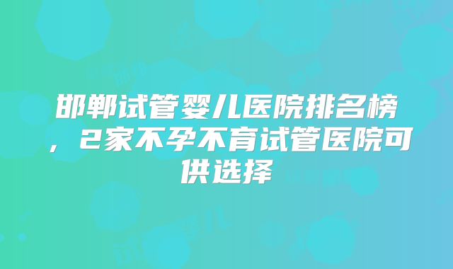 邯郸试管婴儿医院排名榜，2家不孕不育试管医院可供选择