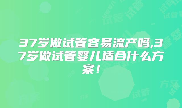 37岁做试管容易流产吗,37岁做试管婴儿适合什么方案！