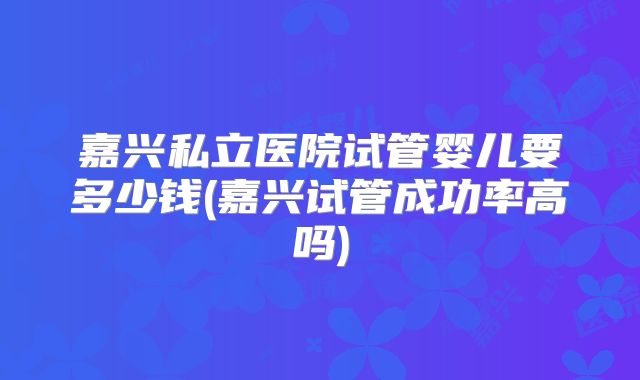 嘉兴私立医院试管婴儿要多少钱(嘉兴试管成功率高吗)