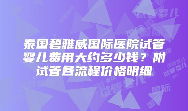 泰国碧雅威国际医院试管婴儿费用大约多少钱？附试管各流程价格明细