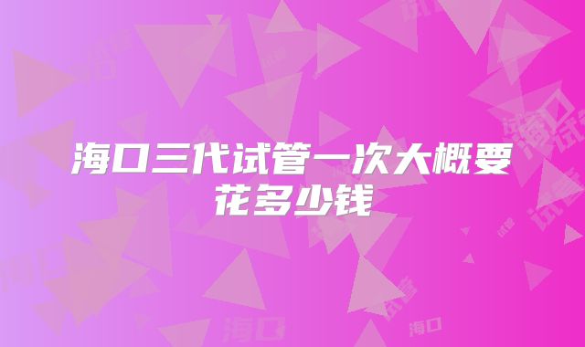 海口三代试管一次大概要花多少钱