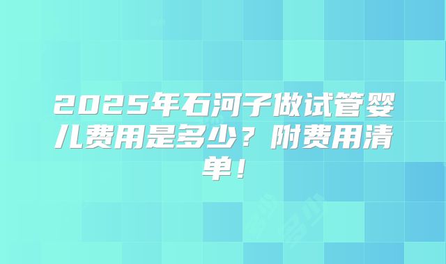 2025年石河子做试管婴儿费用是多少？附费用清单！