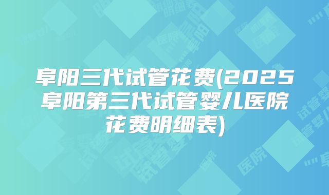 阜阳三代试管花费(2025阜阳第三代试管婴儿医院花费明细表)