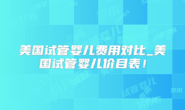 美国试管婴儿费用对比_美国试管婴儿价目表！
