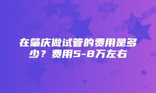 在肇庆做试管的费用是多少？费用5-8万左右