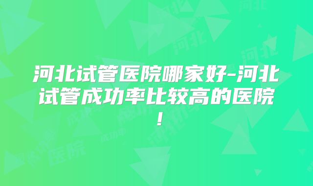 河北试管医院哪家好-河北试管成功率比较高的医院!