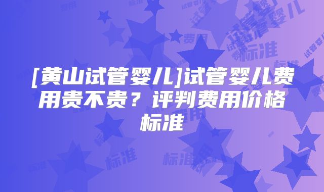 [黄山试管婴儿]试管婴儿费用贵不贵？评判费用价格标准