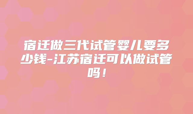 宿迁做三代试管婴儿要多少钱-江苏宿迁可以做试管吗！