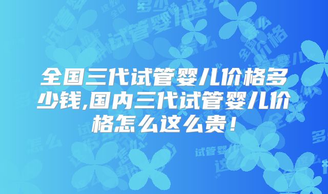全国三代试管婴儿价格多少钱,国内三代试管婴儿价格怎么这么贵！