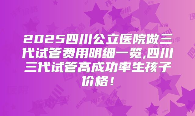 2025四川公立医院做三代试管费用明细一览,四川三代试管高成功率生孩子价格！