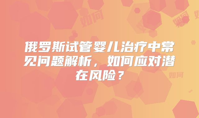 俄罗斯试管婴儿治疗中常见问题解析，如何应对潜在风险？