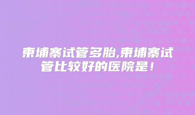 柬埔寨试管多胎,柬埔寨试管比较好的医院是！