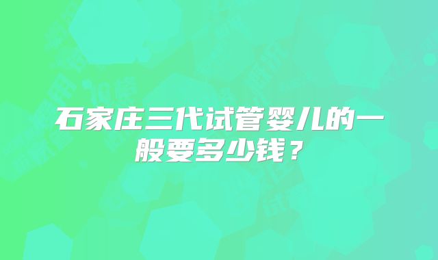 石家庄三代试管婴儿的一般要多少钱？