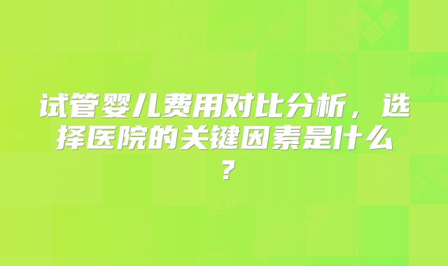试管婴儿费用对比分析，选择医院的关键因素是什么？