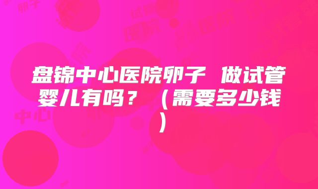 盘锦中心医院卵子 做试管婴儿有吗？（需要多少钱）