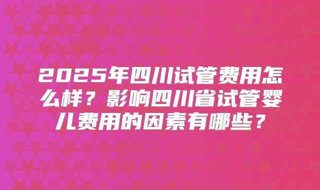 2025年四川试管费用怎么样?影响四川省试管婴儿费用的因素有哪些?