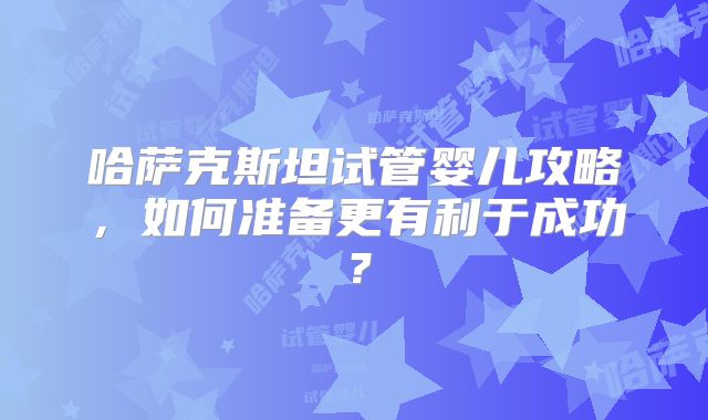 哈萨克斯坦试管婴儿攻略,如何准备更有利于成功?